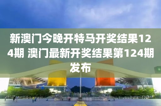 新澳门今晚开特马开奖结果124期 澳门最新开奖结果第124期发布