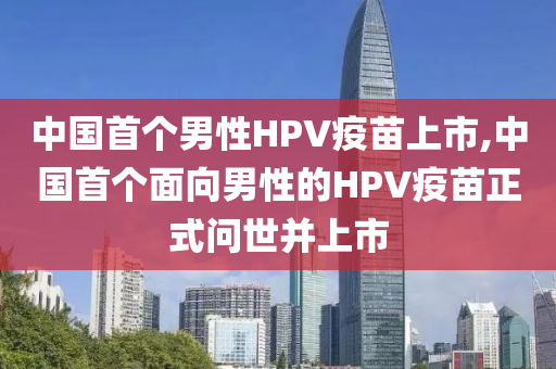 中国首个男性HPV疫苗上市,中国首个面向男性的HPV疫苗正式问世并上市