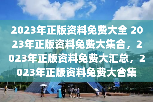 2023年正版资料免费大全 2023年正版资料免费大集合，2023年正版资料免费大汇总，2023年正版资料免费大合集