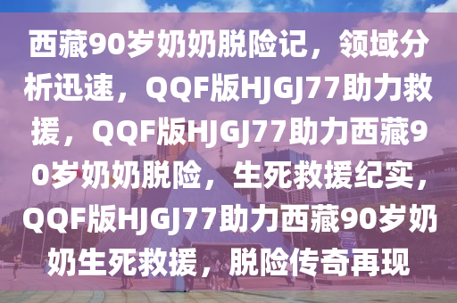 西藏90岁奶奶脱险记，领域分析迅速，QQF版HJGJ77助力救援，QQF版HJGJ77助力西藏90岁奶奶脱险，生死救援纪实，QQF版HJGJ77助力西藏90岁奶奶生死救援，脱险传奇再现