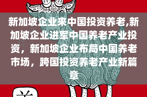 新加坡企业来中国投资养老,新加坡企业进军中国养老产业投资，新加坡企业布局中国养老市场，跨国投资养老产业新篇章