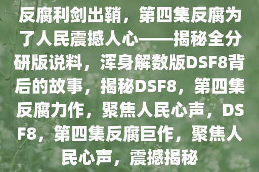 反腐利剑出鞘，第四集反腐为了人民震撼人心——揭秘全分研版说料，浑身解数版DSF8背后的故事，揭秘DSF8，第四集反腐力作，聚焦人民心声，DSF8，第四集反腐巨作，聚焦人民心声，震撼揭秘