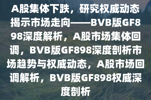 A股集体下跌，研究权威动态揭示市场走向——BVB版GF898深度解析，A股市场集体回调，BVB版GF898深度剖析市场趋势与权威动态，A股市场回调解析，BVB版GF898权威深度剖析