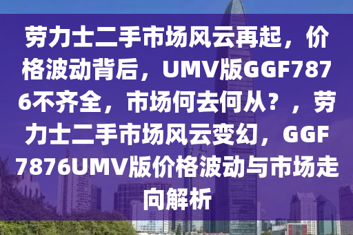 劳力士二手市场风云再起，价格波动背后，UMV版GGF7876不齐全，市场何去何从？，劳力士二手市场风云变幻，GGF7876UMV版价格波动与市场走向解析