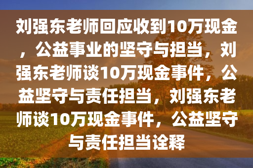 刘强东老师回应收到10万现金，公益事业的坚守与担当，刘强东老师谈10万现金事件，公益坚守与责任担当，刘强东老师谈10万现金事件，公益坚守与责任担当诠释