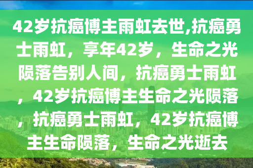 42岁抗癌博主雨虹去世,抗癌勇士雨虹，享年42岁，生命之光陨落告别人间，抗癌勇士雨虹，42岁抗癌博主生命之光陨落，抗癌勇士雨虹，42岁抗癌博主生命陨落，生命之光逝去