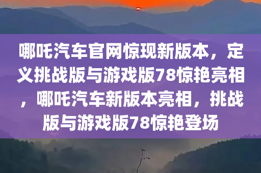 哪吒汽车官网惊现新版本，定义挑战版与游戏版78惊艳亮相，哪吒汽车新版本亮相，挑战版与游戏版78惊艳登场