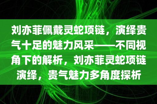 刘亦菲佩戴灵蛇项链，演绎贵气十足的魅力风采——不同视角下的解析，刘亦菲灵蛇项链演绎，贵气魅力多角度探析