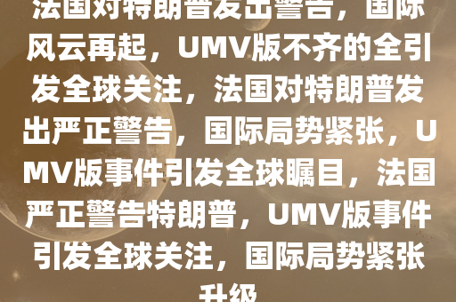 法国对特朗普发出警告，国际风云再起，UMV版不齐的全引发全球关注，法国对特朗普发出严正警告，国际局势紧张，UMV版事件引发全球瞩目，法国严正警告特朗普，UMV版事件引发全球关注，国际局势紧张升级