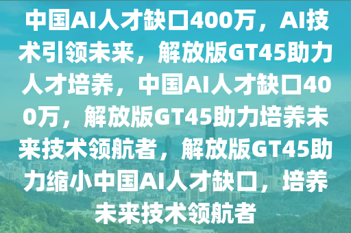 中国AI人才缺口400万，AI技术引领未来，解放版GT45助力人才培养，中国AI人才缺口400万，解放版GT45助力培养未来技术领航者，解放版GT45助力缩小中国AI人才缺口，培养未来技术领航者