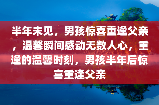 半年未见，男孩惊喜重逢父亲，温馨瞬间感动无数人心，重逢的温馨时刻，男孩半年后惊喜重逢父亲