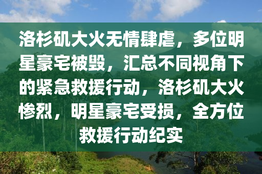 洛杉矶大火无情肆虐，多位明星豪宅被毁，汇总不同视角下的紧急救援行动，洛杉矶大火惨烈，明星豪宅受损，全方位救援行动纪实