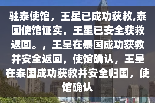 驻泰使馆，王星已成功获救,泰国使馆证实，王星已安全获救返回。，王星在泰国成功获救并安全返回，使馆确认，王星在泰国成功获救并安全归国，使馆确认