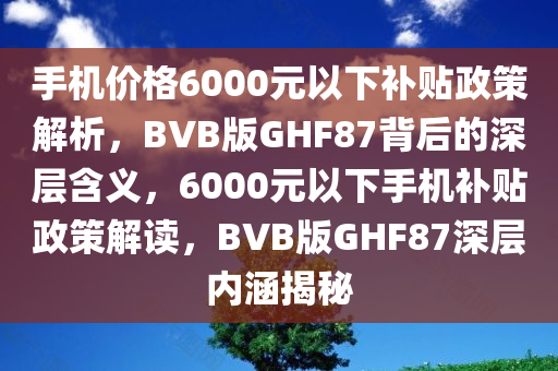 手机价格6000元以下补贴政策解析，BVB版GHF87背后的深层含义，6000元以下手机补贴政策解读，BVB版GHF87深层内涵揭秘