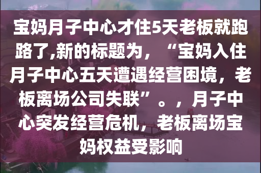 宝妈月子中心才住5天老板就跑路了,新的标题为，“宝妈入住月子中心五天遭遇经营困境，老板离场公司失联”。，月子中心突发经营危机，老板离场宝妈权益受影响