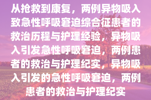 从抢救到康复，两例异物吸入致急性呼吸窘迫综合征患者的救治历程与护理经验，异物吸入引发急性呼吸窘迫，两例患者的救治与护理纪实，异物吸入引发的急性呼吸窘迫，两例患者的救治与护理纪实