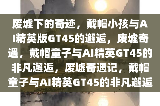 废墟下的奇迹，戴帽小孩与AI精英版GT45的邂逅，废墟奇遇，戴帽童子与AI精英GT45的非凡邂逅，废墟奇遇记，戴帽童子与AI精英GT45的非凡邂逅