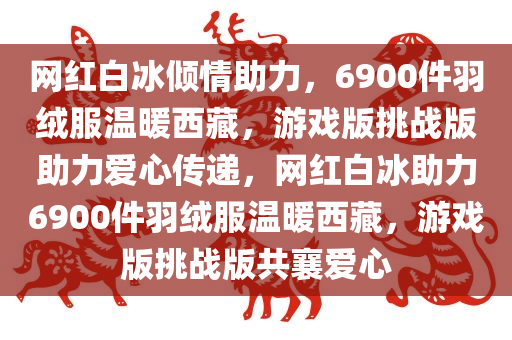 网红白冰倾情助力，6900件羽绒服温暖西藏，游戏版挑战版助力爱心传递，网红白冰助力6900件羽绒服温暖西藏，游戏版挑战版共襄爱心