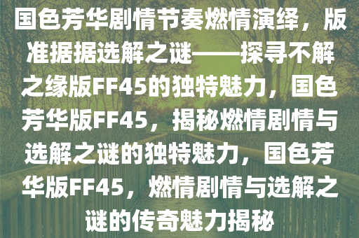 国色芳华剧情节奏燃情演绎，版准据据选解之谜——探寻不解之缘版FF45的独特魅力，国色芳华版FF45，揭秘燃情剧情与选解之谜的独特魅力，国色芳华版FF45，燃情剧情与选解之谜的传奇魅力揭秘