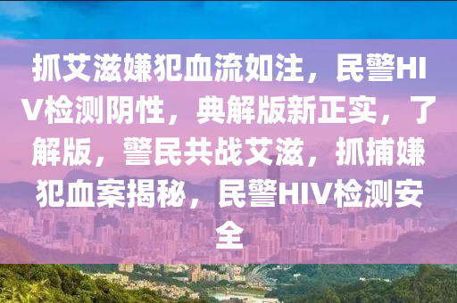 抓艾滋嫌犯血流如注，民警HIV检测阴性，典解版新正实，了解版，警民共战艾滋，抓捕嫌犯血案揭秘，民警HIV检测安全