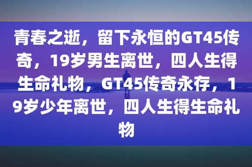 青春之逝，留下永恒的GT45传奇，19岁男生离世，四人生得生命礼物，GT45传奇永存，19岁少年离世，四人生得生命礼物