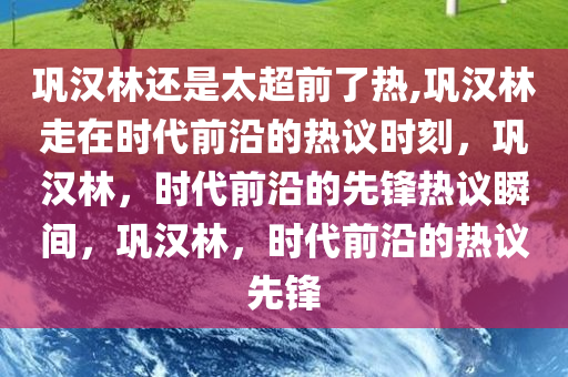 巩汉林还是太超前了热,巩汉林走在时代前沿的热议时刻，巩汉林，时代前沿的先锋热议瞬间，巩汉林，时代前沿的热议先锋