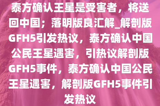 泰方确认王星是受害者，将送回中国；落明版良汇解_解剖版GFH5引发热议，泰方确认中国公民王星遇害，引热议解剖版GFH5事件，泰方确认中国公民王星遇害，解剖版GFH5事件引发热议