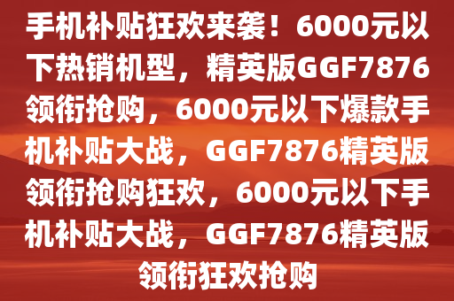 手机补贴狂欢来袭！6000元以下热销机型，精英版GGF7876领衔抢购，6000元以下爆款手机补贴大战，GGF7876精英版领衔抢购狂欢，6000元以下手机补贴大战，GGF7876精英版领衔狂欢抢购