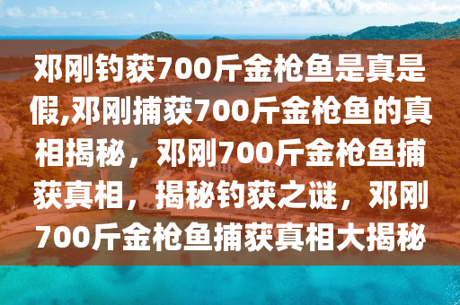 邓刚钓获700斤金枪鱼是真是假,邓刚捕获700斤金枪鱼的真相揭秘，邓刚700斤金枪鱼捕获真相，揭秘钓获之谜，邓刚700斤金枪鱼捕获真相大揭秘