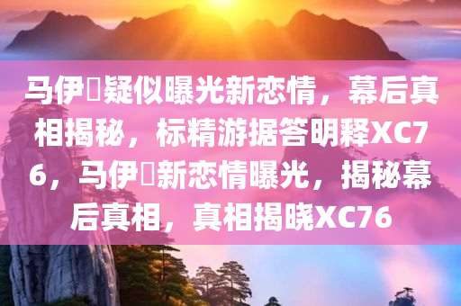 马伊琍疑似曝光新恋情，幕后真相揭秘，标精游据答明释XC76，马伊琍新恋情曝光，揭秘幕后真相，真相揭晓XC76