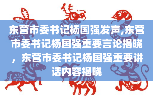 东营市委书记杨国强发声,东营市委书记杨国强重要言论揭晓，东营市委书记杨国强重要讲话内容揭晓