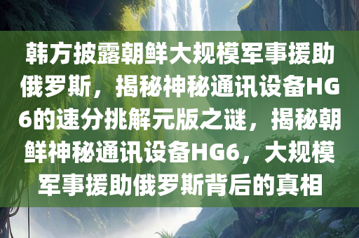 韩方披露朝鲜大规模军事援助俄罗斯，揭秘神秘通讯设备HG6的速分挑解元版之谜，揭秘朝鲜神秘通讯设备HG6，大规模军事援助俄罗斯背后的真相