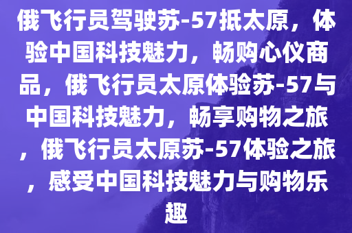 俄飞行员驾驶苏-57抵太原，体验中国科技魅力，畅购心仪商品，俄飞行员太原体验苏-57与中国科技魅力，畅享购物之旅，俄飞行员太原苏-57体验之旅，感受中国科技魅力与购物乐趣