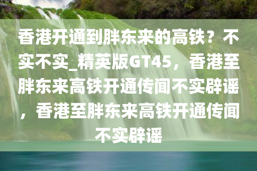 香港开通到胖东来的高铁？不实不实_精英版GT45，香港至胖东来高铁开通传闻不实辟谣，香港至胖东来高铁开通传闻不实辟谣