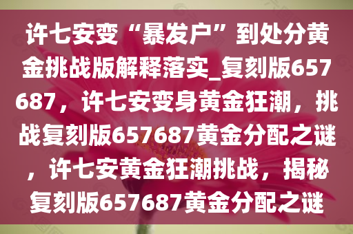 许七安变“暴发户”到处分黄金挑战版解释落实_复刻版657687，许七安变身黄金狂潮，挑战复刻版657687黄金分配之谜，许七安黄金狂潮挑战，揭秘复刻版657687黄金分配之谜