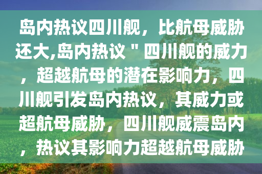 岛内热议四川舰，比航母威胁还大,岛内热议＂四川舰的威力，超越航母的潜在影响力，四川舰引发岛内热议，其威力或超航母威胁，四川舰威震岛内，热议其影响力超越航母威胁