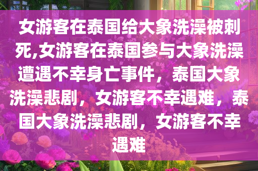 女游客在泰国给大象洗澡被刺死,女游客在泰国参与大象洗澡遭遇不幸身亡事件，泰国大象洗澡悲剧，女游客不幸遇难，泰国大象洗澡悲剧，女游客不幸遇难