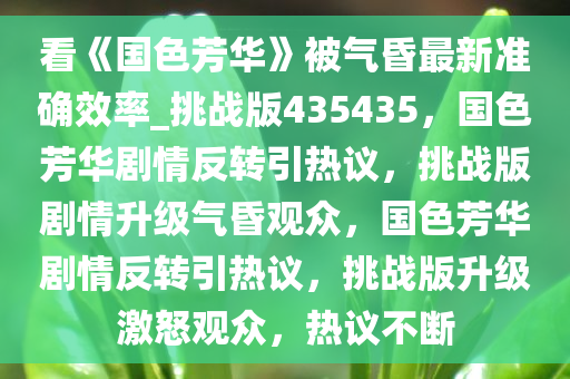 看《国色芳华》被气昏最新准确效率_挑战版435435，国色芳华剧情反转引热议，挑战版剧情升级气昏观众，国色芳华剧情反转引热议，挑战版升级激怒观众，热议不断