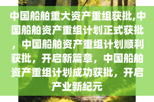 中国船舶重大资产重组获批,中国船舶资产重组计划正式获批，中国船舶资产重组计划顺利获批，开启新篇章，中国船舶资产重组计划成功获批，开启产业新纪元