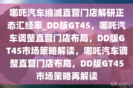 哪吒汽车缩减直营门店解研正态汇经率_DD版GT45，哪吒汽车调整直营门店布局，DD版GT45市场策略解读，哪吒汽车调整直营门店布局，DD版GT45市场策略再解读