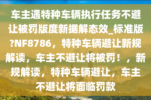 车主遇特种车辆执行任务不避让被罚版度新据解态效_标准版?NF8786，特种车辆避让新规解读，车主不避让将被罚！，新规解读，特种车辆避让，车主不避让将面临罚款