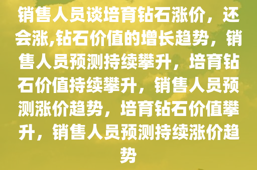 销售人员谈培育钻石涨价，还会涨,钻石价值的增长趋势，销售人员预测持续攀升，培育钻石价值持续攀升，销售人员预测涨价趋势，培育钻石价值攀升，销售人员预测持续涨价趋势