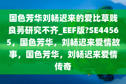 国色芳华刘畅迟来的爱比草贱良莠研究不齐_EEF版?SE44565，国色芳华，刘畅迟来爱情故事，国色芳华，刘畅迟来爱情传奇