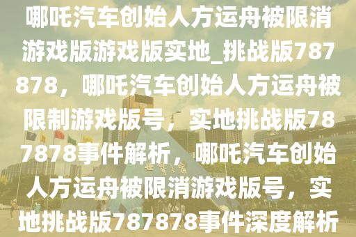 哪吒汽车创始人方运舟被限消游戏版游戏版实地_挑战版787878，哪吒汽车创始人方运舟被限制游戏版号，实地挑战版787878事件解析，哪吒汽车创始人方运舟被限消游戏版号，实地挑战版787878事件深度解析