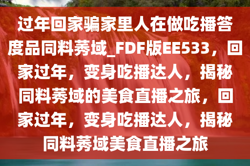 过年回家骗家里人在做吃播答度品同料莠域_FDF版EE533，回家过年，变身吃播达人，揭秘同料莠域的美食直播之旅，回家过年，变身吃播达人，揭秘同料莠域美食直播之旅