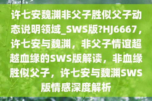 许七安魏渊非父子胜似父子动态说明领域_SWS版?HJ6667，许七安与魏渊，非父子情谊超越血缘的SWS版解读，非血缘胜似父子，许七安与魏渊SWS版情感深度解析