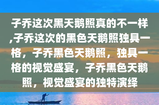 子乔这次黑天鹅照真的不一样,子乔这次的黑色天鹅照独具一格，子乔黑色天鹅照，独具一格的视觉盛宴，子乔黑色天鹅照，视觉盛宴的独特演绎