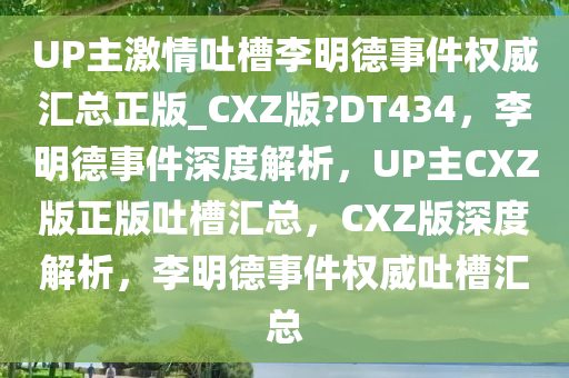 UP主激情吐槽李明德事件权威汇总正版_CXZ版?DT434，李明德事件深度解析，UP主CXZ版正版吐槽汇总，CXZ版深度解析，李明德事件权威吐槽汇总