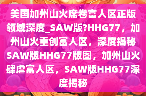 美国加州山火席卷富人区正版领域深度_SAW版?HHG77，加州山火重创富人区，深度揭秘SAW版HHG77版图，加州山火肆虐富人区，SAW版HHG77深度揭秘