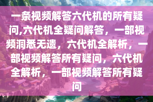 一条视频解答六代机的所有疑问,六代机全疑问解答，一部视频洞悉无遗，六代机全解析，一部视频解答所有疑问，六代机全解析，一部视频解答所有疑问